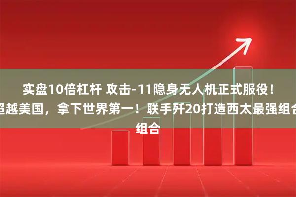 实盘10倍杠杆 攻击-11隐身无人机正式服役！超越美国，拿下世界第一！联手歼20打造西太最强组合
