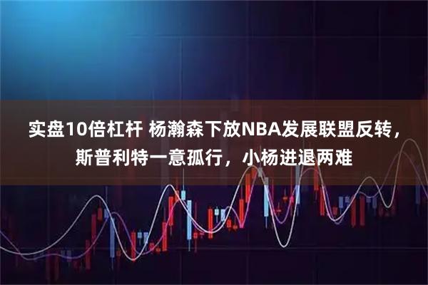 实盘10倍杠杆 杨瀚森下放NBA发展联盟反转，斯普利特一意孤行，小杨进退两难