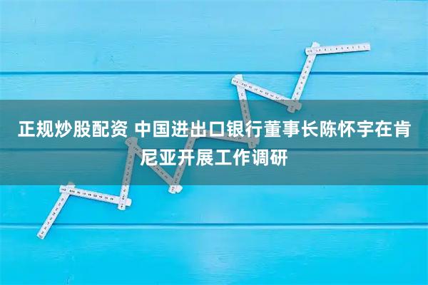 正规炒股配资 中国进出口银行董事长陈怀宇在肯尼亚开展工作调研