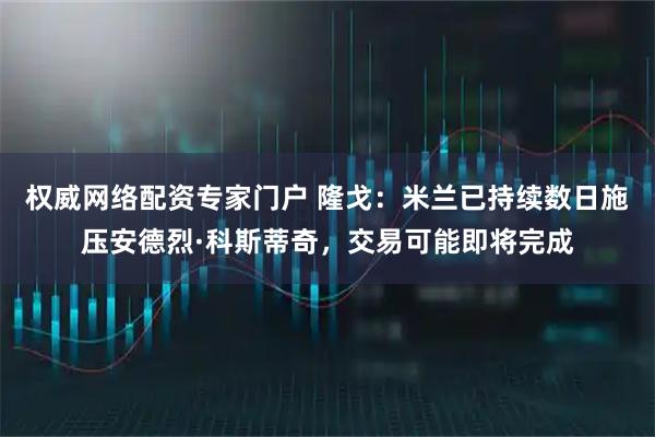 权威网络配资专家门户 隆戈：米兰已持续数日施压安德烈·科斯蒂奇，交易可能即将完成