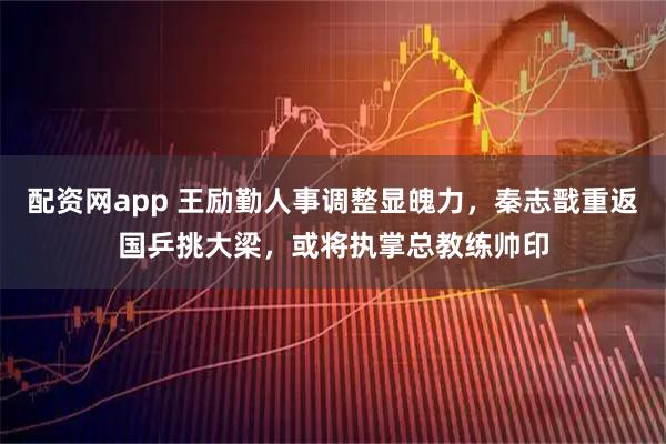 配资网app 王励勤人事调整显魄力，秦志戬重返国乒挑大梁，或将执掌总教练帅印