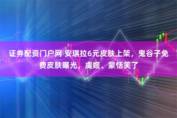 证券配资门户网 安琪拉6元皮肤上架，鬼谷子免费皮肤曝光，虞姬、蒙恬笑了