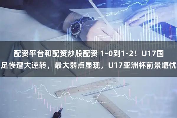 配资平台和配资炒股配资 1-0到1-2！U17国足惨遭大逆转，最大弱点显现，U17亚洲杯前景堪忧