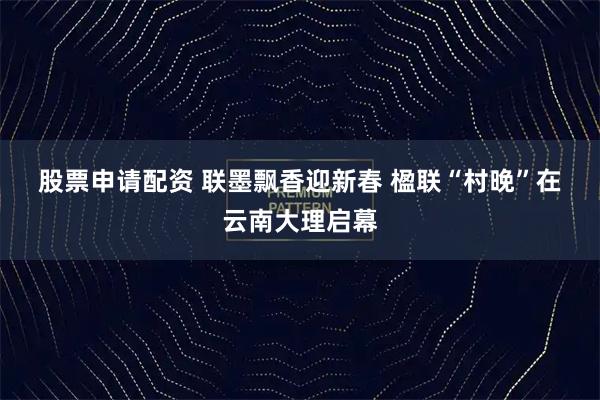 股票申请配资 联墨飘香迎新春 楹联“村晚”在云南大理启幕