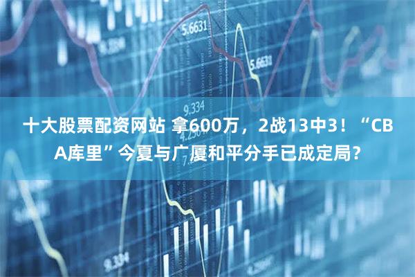十大股票配资网站 拿600万，2战13中3！“CBA库里”今夏与广厦和平分手已成定局？
