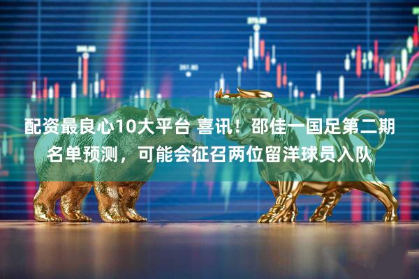配资最良心10大平台 喜讯！邵佳一国足第二期名单预测，可能会征召两位留洋球员入队