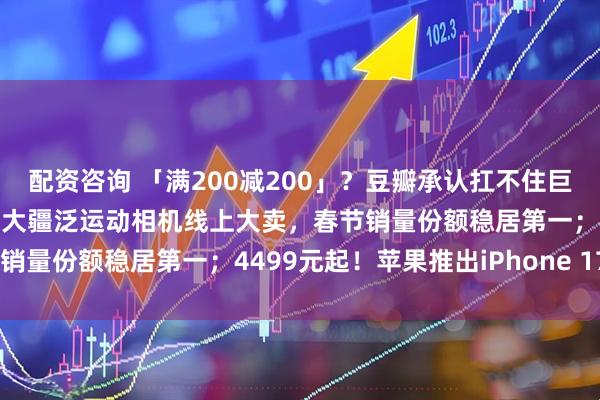 配资咨询 「满200减200」？豆瓣承认扛不住巨额损失：异常订单全退；大疆泛运动相机线上大卖，春节销量份额稳居第一；4499元起！苹果推出iPhone 17e