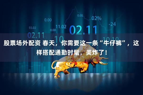 股票场外配资 春天，你需要这一条“牛仔裤”，这样搭配通勤时髦，美炸了！