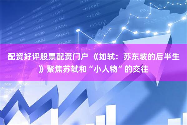 配资好评股票配资门户 《如轼：苏东坡的后半生》聚焦苏轼和“小人物”的交往