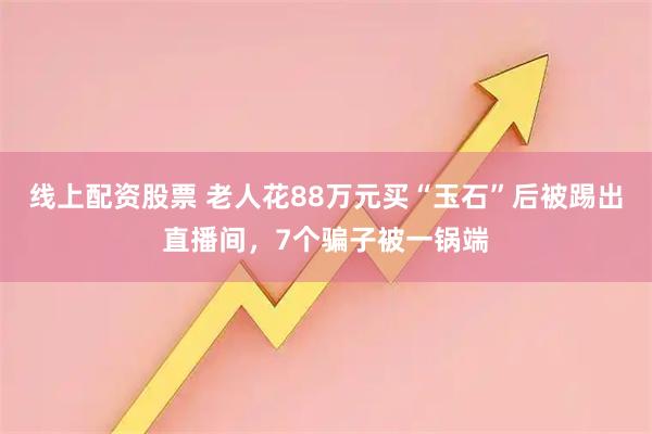线上配资股票 老人花88万元买“玉石”后被踢出直播间，7个骗子被一锅端