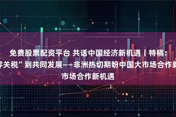 免费股票配资平台 共话中国经济新机遇丨特稿：从“零关税”到共同发展——非洲热切期盼中国大市场合作新机遇