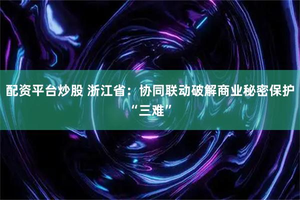 配资平台炒股 浙江省：协同联动破解商业秘密保护“三难”