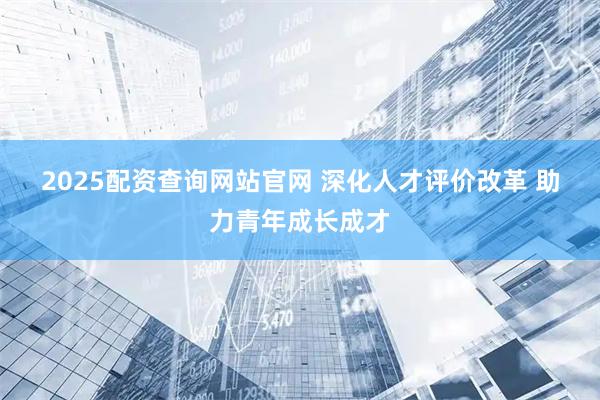 2025配资查询网站官网 深化人才评价改革 助力青年成长成才